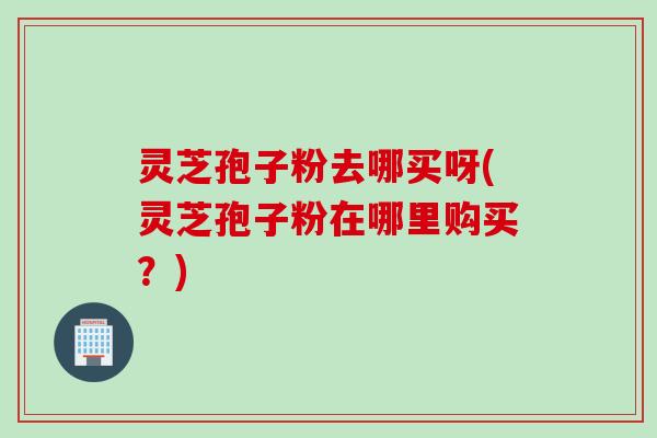灵芝孢子粉去哪买呀(灵芝孢子粉在哪里购买？)