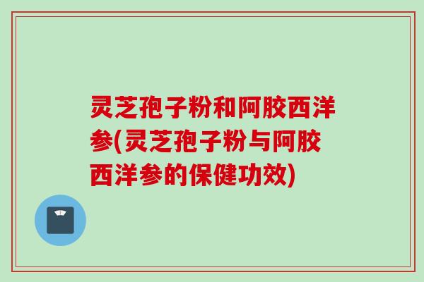 灵芝孢子粉和阿胶西洋参(灵芝孢子粉与阿胶西洋参的保健功效)