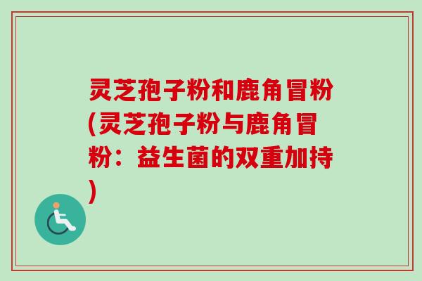灵芝孢子粉和鹿角冒粉(灵芝孢子粉与鹿角冒粉：益生菌的双重加持)