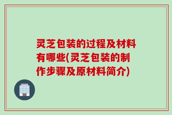 灵芝包装的过程及材料有哪些(灵芝包装的制作步骤及原材料简介)