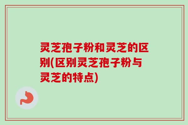 灵芝孢子粉和灵芝的区别(区别灵芝孢子粉与灵芝的特点)