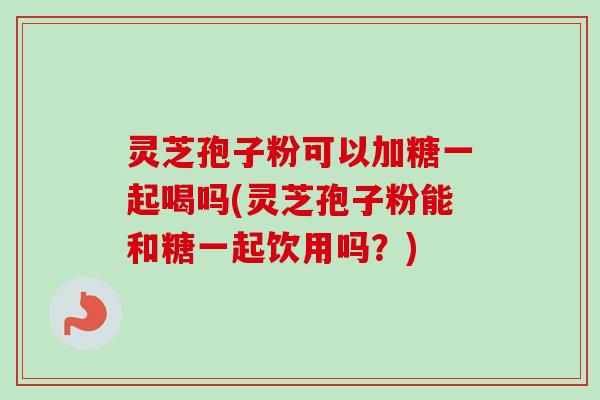 灵芝孢子粉可以加糖一起喝吗(灵芝孢子粉能和糖一起饮用吗？)