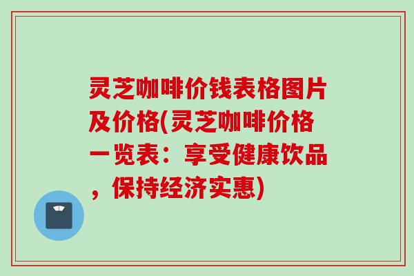 灵芝咖啡价钱表格图片及价格(灵芝咖啡价格一览表：享受健康饮品，保持经济实惠)