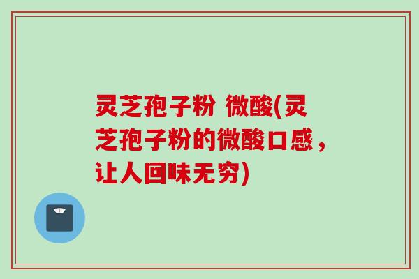 灵芝孢子粉 微酸(灵芝孢子粉的微酸口感，让人回味无穷)