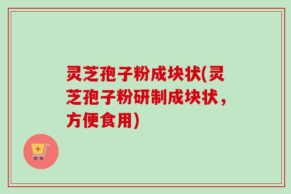 灵芝孢子粉成块状(灵芝孢子粉研制成块状，方便食用)