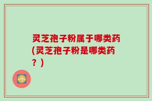 灵芝孢子粉属于哪类药(灵芝孢子粉是哪类药？)