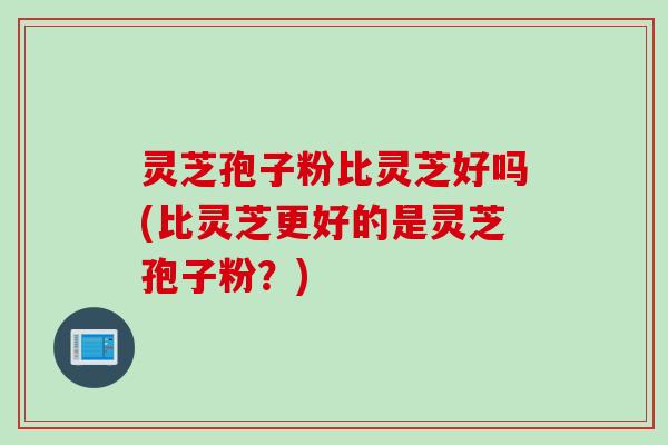灵芝孢子粉比灵芝好吗(比灵芝更好的是灵芝孢子粉？)