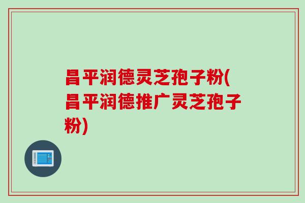昌平润德灵芝孢子粉(昌平润德推广灵芝孢子粉)
