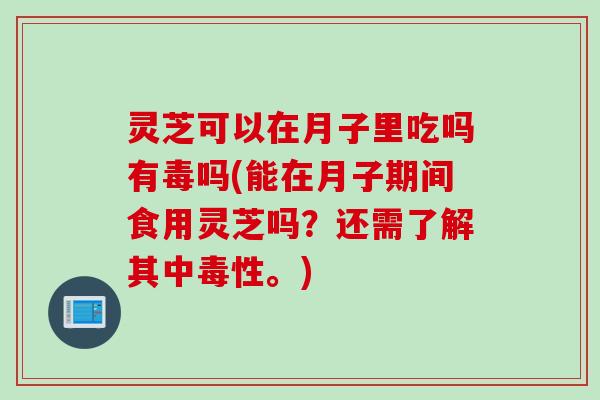 灵芝可以在月子里吃吗有毒吗(能在月子期间食用灵芝吗?还需了解其中毒性。) 灵芝可以在月子里吃吗有毒吗(能在月子期间食用灵芝吗?还需了解其中毒性。)