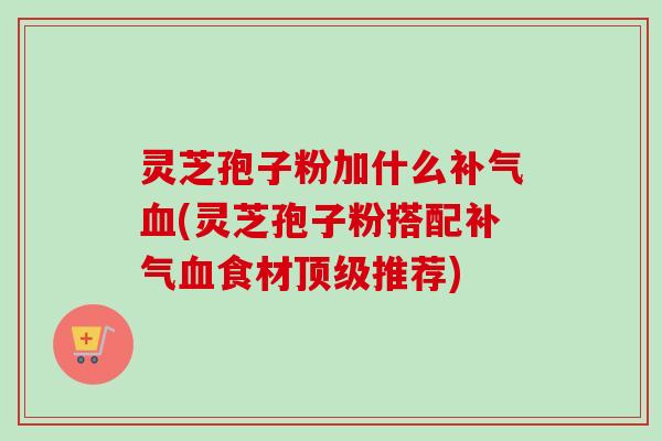 灵芝孢子粉加什么补气血(灵芝孢子粉搭配补气血食材顶级推荐)