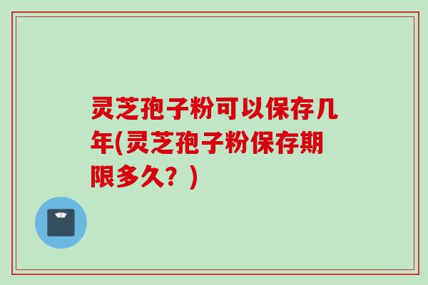 灵芝孢子粉可以保存几年(灵芝孢子粉保存期限多久？)