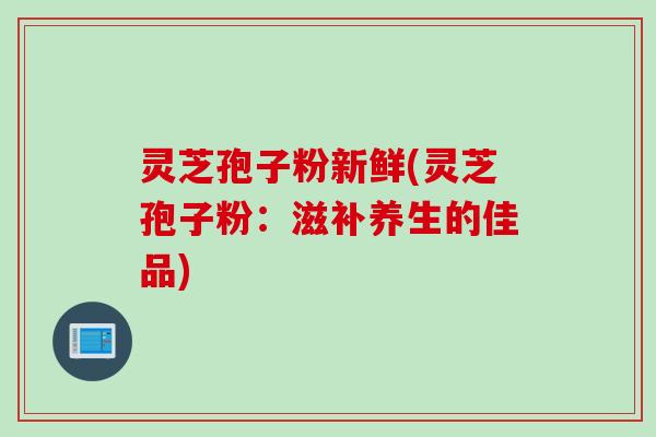 灵芝孢子粉新鲜(灵芝孢子粉：滋补养生的佳品)