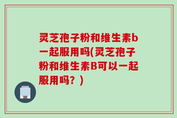 灵芝孢子粉和维生素b一起服用吗(灵芝孢子粉和维生素B可以一起服用吗？)