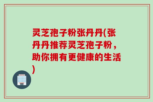 灵芝孢子粉张丹丹(张丹丹推荐灵芝孢子粉，助你拥有更健康的生活)
