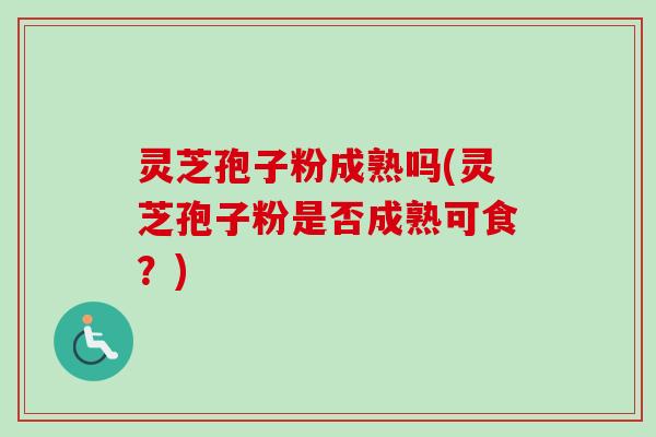 灵芝孢子粉成熟吗(灵芝孢子粉是否成熟可食？)