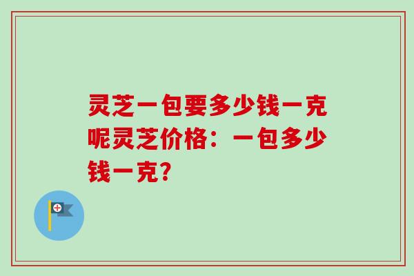 灵芝一包要多少钱一克呢灵芝价格:一包多少钱一克? 灵芝一包要多少钱一克呢灵芝价格:一包多少钱一克?