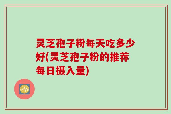 灵芝孢子粉每天吃多少好(灵芝孢子粉的推荐每日摄入量)