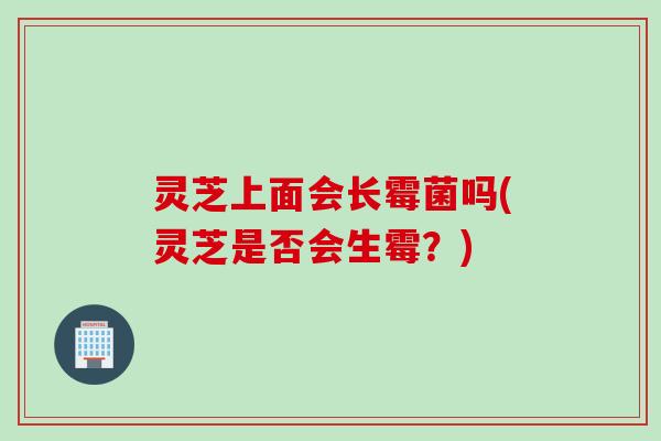 灵芝上面会长霉菌吗(灵芝是否会生霉？)