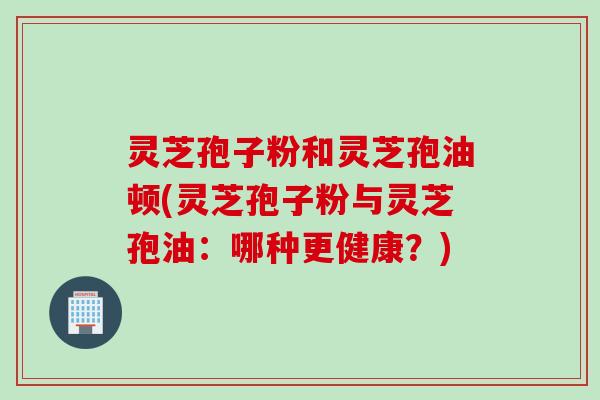 灵芝孢子粉和灵芝孢油顿(灵芝孢子粉与灵芝孢油：哪种更健康？)