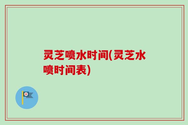 灵芝喷水时间(灵芝水喷时间表)