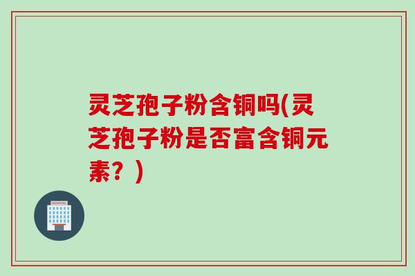 灵芝孢子粉含铜吗(灵芝孢子粉是否富含铜元素？)
