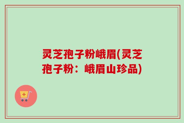 灵芝孢子粉峨眉(灵芝孢子粉：峨眉山珍品)