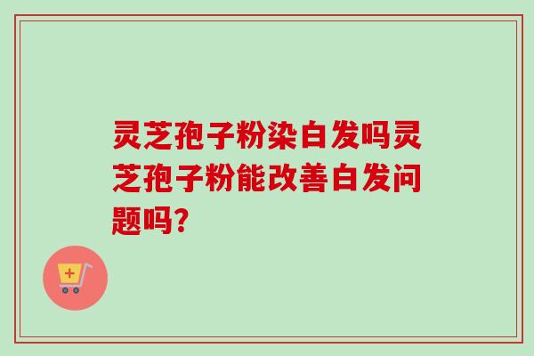灵芝孢子粉染白发吗灵芝孢子粉能改善白发问题吗？