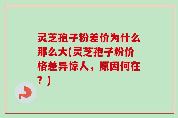 灵芝孢子粉差价为什么那么大(灵芝孢子粉价格差异惊人，原因何在？)