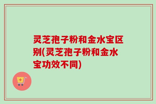 灵芝孢子粉和金水宝区别(灵芝孢子粉和金水宝功效不同)