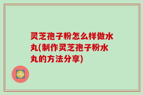 灵芝孢子粉怎么样做水丸(制作灵芝孢子粉水丸的方法分享)