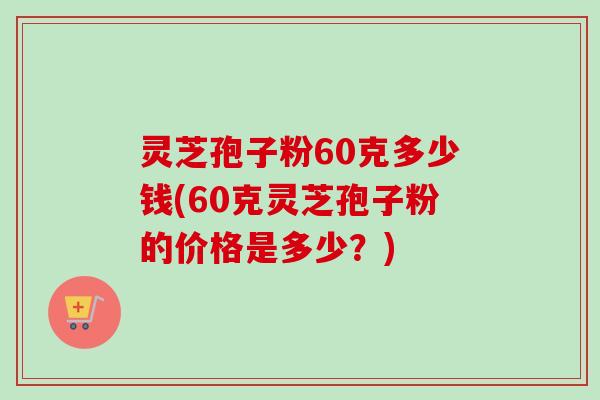 灵芝孢子粉60克多少钱(60克灵芝孢子粉的价格是多少？)