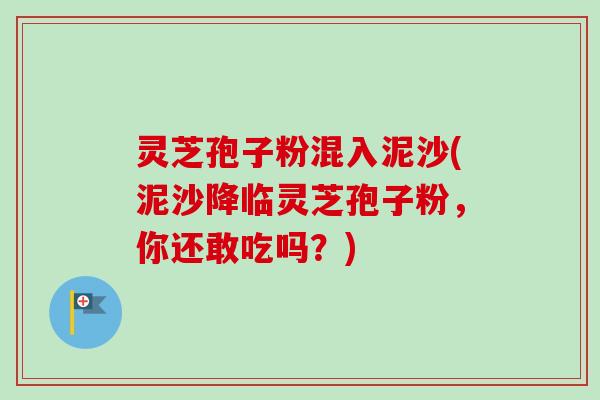 灵芝孢子粉混入泥沙(泥沙降临灵芝孢子粉，你还敢吃吗？)