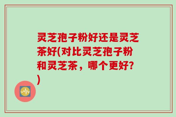 灵芝孢子粉好还是灵芝茶好(对比灵芝孢子粉和灵芝茶，哪个更好？)