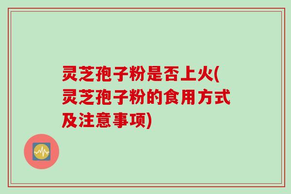 灵芝孢子粉是否上火(灵芝孢子粉的食用方式及注意事项)