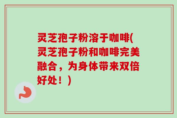 灵芝孢子粉溶于咖啡(灵芝孢子粉和咖啡完美融合，为身体带来双倍好处！)