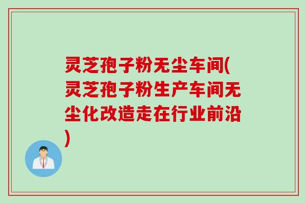 灵芝孢子粉无尘车间(灵芝孢子粉生产车间无尘化改造走在行业前沿)