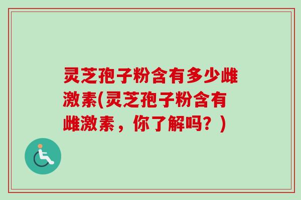 灵芝孢子粉含有多少雌激素(灵芝孢子粉含有雌激素，你了解吗？)