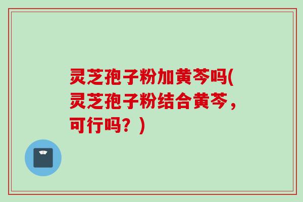 灵芝孢子粉加黄芩吗(灵芝孢子粉结合黄芩，可行吗？)