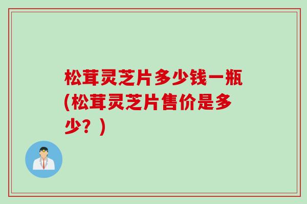 松茸灵芝片多少钱一瓶(松茸灵芝片售价是多少？)
