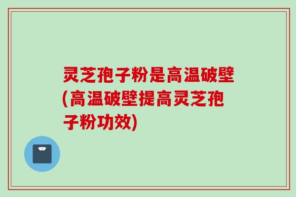 灵芝孢子粉是高温破壁(高温破壁提高灵芝孢子粉功效)