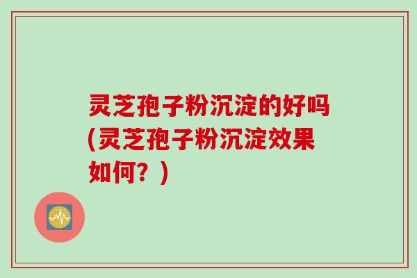 灵芝孢子粉沉淀的好吗(灵芝孢子粉沉淀效果如何？)