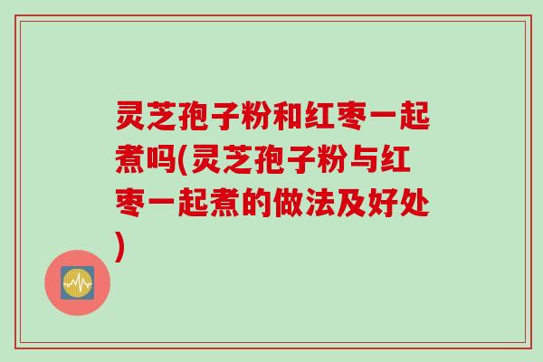 灵芝孢子粉和红枣一起煮吗(灵芝孢子粉与红枣一起煮的做法及好处)