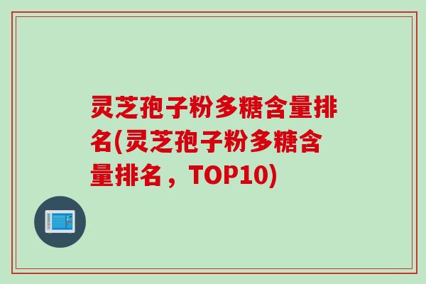 灵芝孢子粉多糖含量排名(灵芝孢子粉多糖含量排名，TOP10)