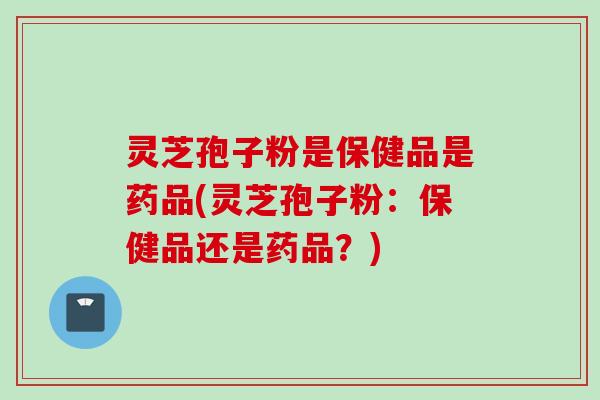 灵芝孢子粉是保健品是药品(灵芝孢子粉：保健品还是药品？)