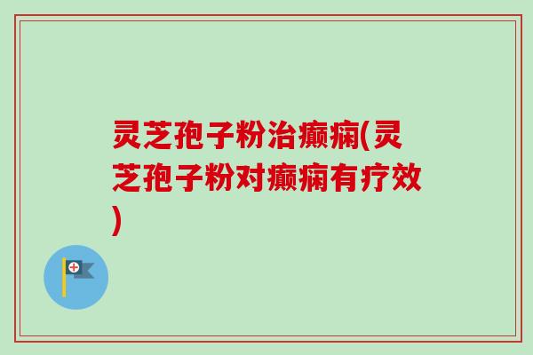 灵芝孢子粉治癫痫(灵芝孢子粉对癫痫有疗效)