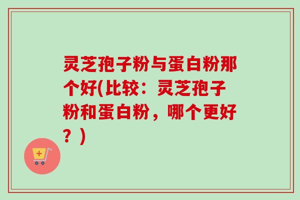 灵芝孢子粉与蛋白粉那个好(比较：灵芝孢子粉和蛋白粉，哪个更好？)