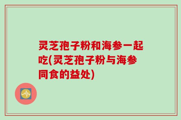 灵芝孢子粉和海参一起吃(灵芝孢子粉与海参同食的益处)