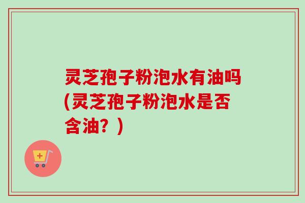 灵芝孢子粉泡水有油吗(灵芝孢子粉泡水是否含油？)