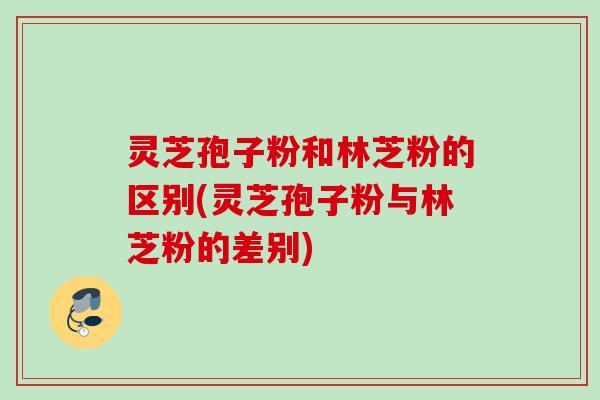 灵芝孢子粉和林芝粉的区别(灵芝孢子粉与林芝粉的差别)