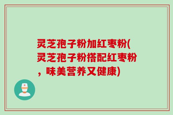 灵芝孢子粉加红枣粉(灵芝孢子粉搭配红枣粉，味美营养又健康)